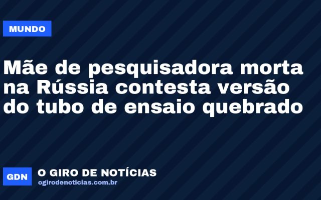 Mãe de pesquisadora morta na Rússia contesta versão do tubo de ensaio quebrado